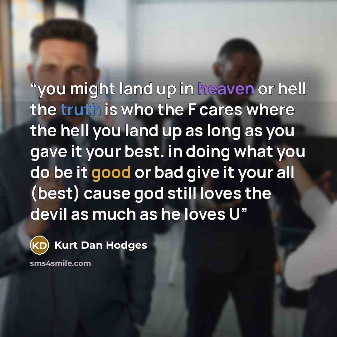 “you might land up in heaven or hell the truth is who the F cares where the hell you land up as long as you gave it your best. in doing what you do be it good or bad give it your all (best) cause god still loves the devil as much as he loves U” quote by kurt dan hodges