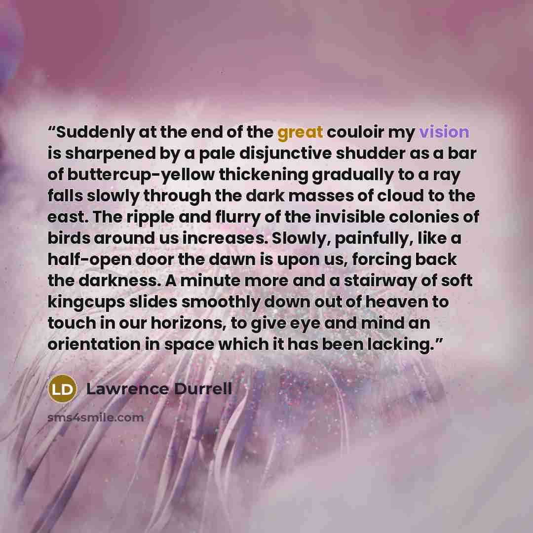 “Suddenly at the end of the great couloir my vision is sharpened by a pale disjunctive shudder as a bar of buttercup-yellow thickening gradually to a ray falls slowly through the dark masses of cloud to the east. The ripple and flurry of the invisible colonies of birds around us increases. Slowly…” quote by Lawrence Durrell
