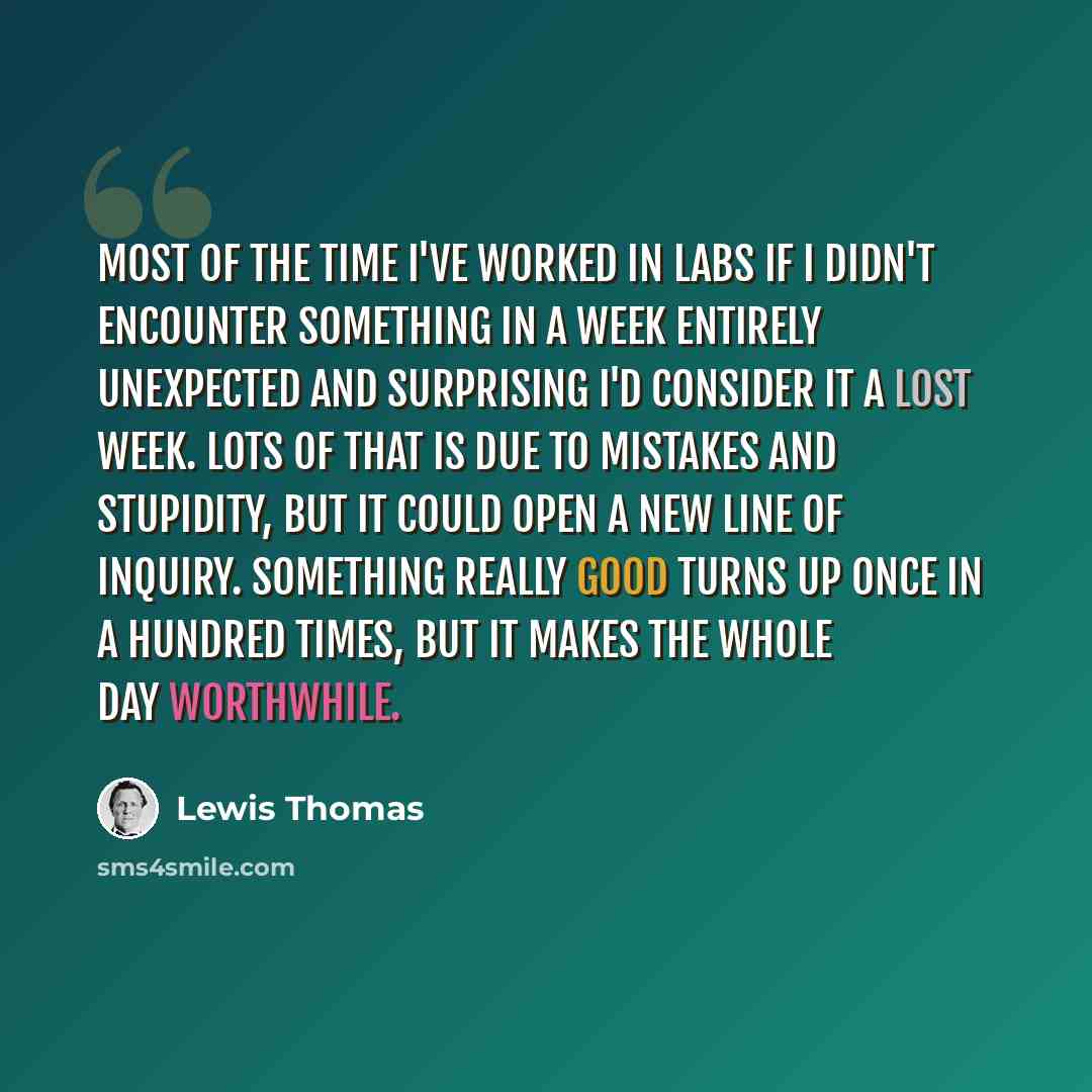 “Most of the time I've worked in labs if I didn't encounter something in a week entirely unexpected and surprising I'd consider it a lost week. Lots of that is due to mistakes and stupidity, but it could open a new line of inquiry. Something really good turns up once in a hundred times, but it…” quote by Lewis Thomas
