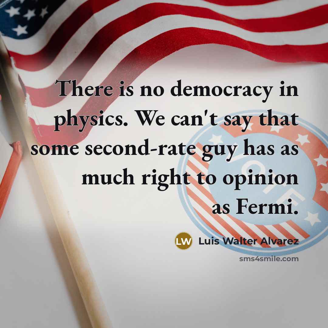 “There is no democracy in physics. We can't say that some second-rate guy has as much right to opinion as Fermi.” quote by Luis Walter Alvarez