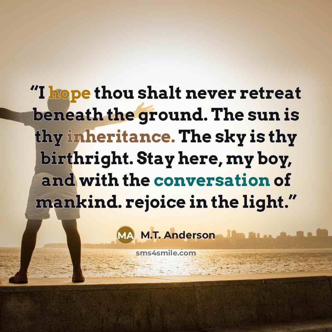 “I hope thou shalt never retreat beneath the ground. The sun is thy inheritance. The sky is thy birthright. Stay here, my boy, and with the conversation of mankind. rejoice in the light.” quote by M.T. Anderson