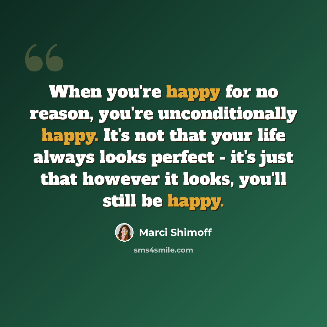 “When you're happy for no reason, you're unconditionally happy. It's not that your life always looks perfect - it's just that however it looks, you'll still be happy.” quote by Marci Shimoff