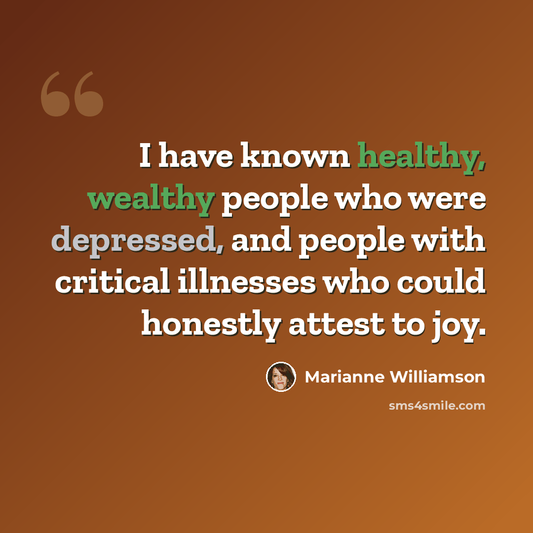 “I have known healthy, wealthy people who were depressed, and people with critical illnesses who could honestly attest to joy.” quote by Marianne Williamson