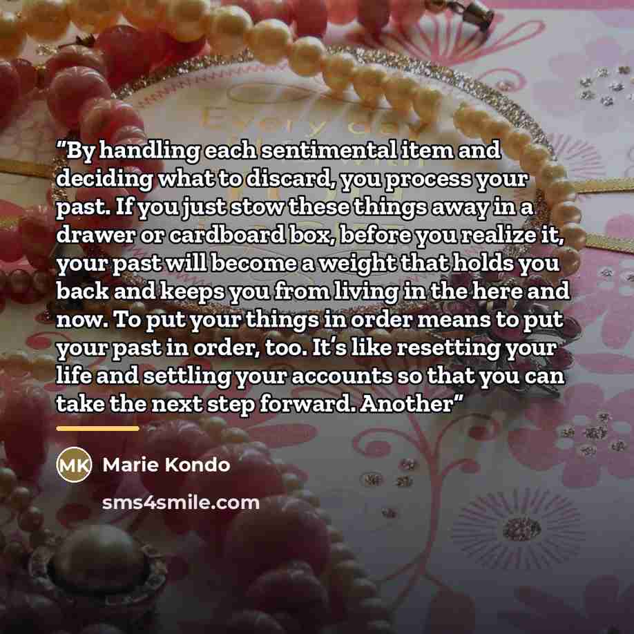 “By handling each sentimental item and deciding what to discard, you process your past. If you just stow these things away in a drawer or cardboard box, before you realize it, your past will become a weight that holds you back and keeps you from living in the here and now. To put your things in…” quote by Marie Kondō