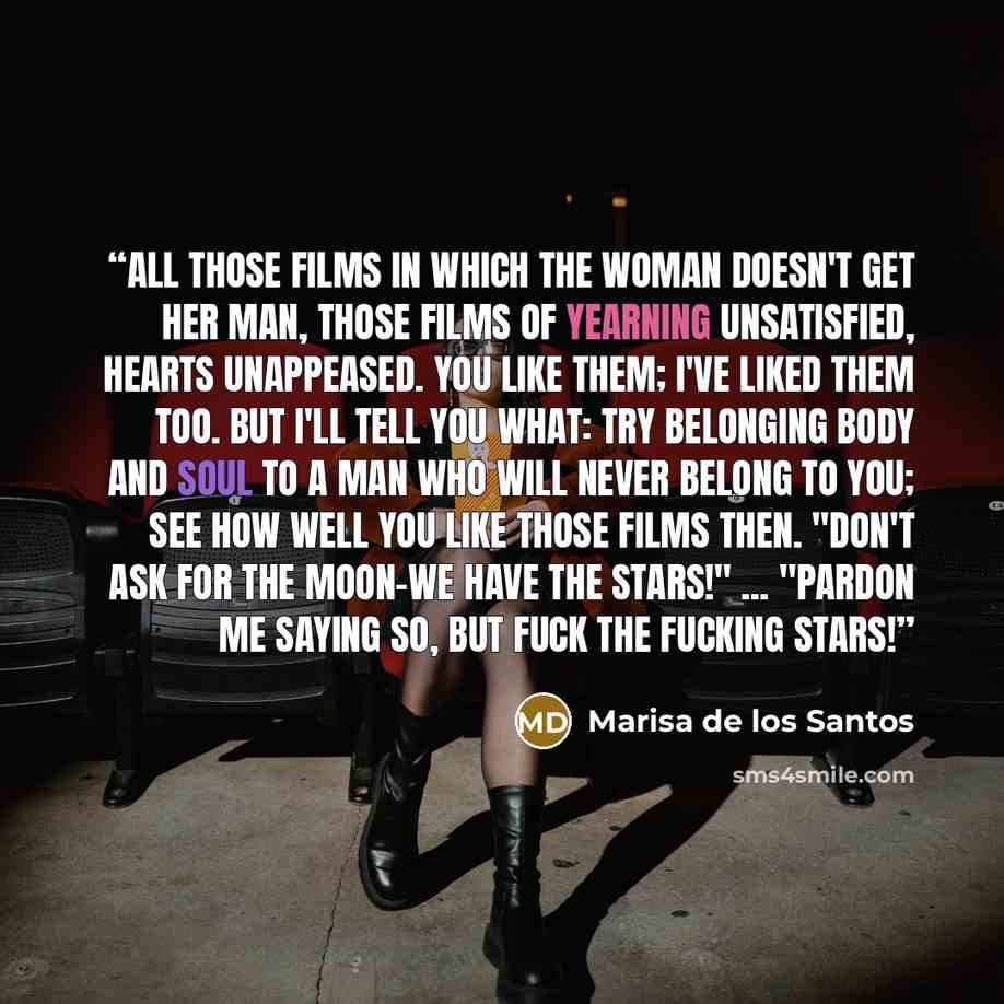 “All those films in which the woman doesn't get her man, those films of yearning unsatisfied, hearts unappeased. You like them; I've liked them too. But I'll tell you what: try belonging body and soul to a man who will never belong to you; see how well you like those films then. "Don't ask for the…” quote by Marisa de los Santos