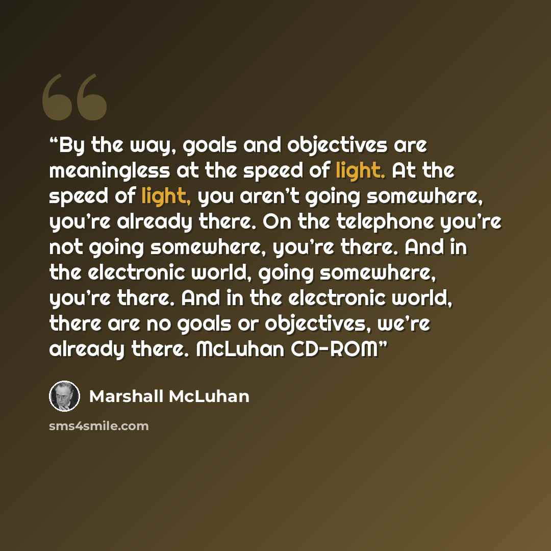 “By the way, goals and objectives are meaningless at the speed of light. At the speed of light, you aren’t going somewhere, you’re already there. On the telephone you’re not going somewhere, you’re there. And in the electronic world, going somewhere, you’re there. And in the electronic world, there…” quote by Marshall McLuhan