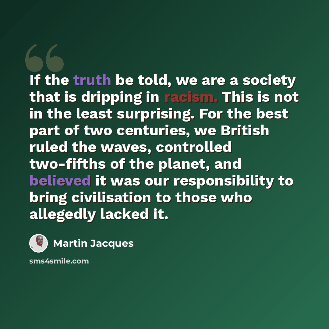 “If the truth be told, we are a society that is dripping in racism. This is not in the least surprising. For the best part of two centuries, we British ruled the waves, controlled two-fifths of the planet, and believed it was our responsibility to bring civilisation to those who allegedly lacked it.” quote by Martin Jacques