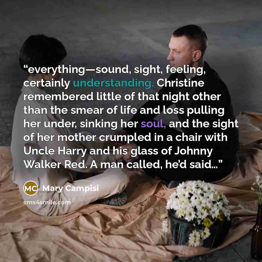 “everything—sound, sight, feeling, certainly understanding. Christine remembered little of that night other than the smear of life and loss pulling her under, sinking her soul, and the sight of her mother crumpled in a chair with Uncle Harry and his glass of Johnny Walker Red. A man called, he’d…” quote by Mary Campisi