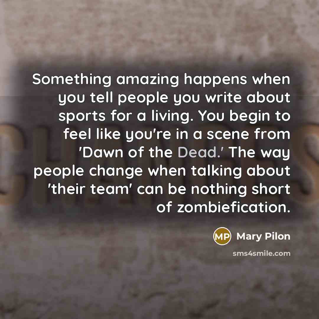 “Something amazing happens when you tell people you write about sports for a living. You begin to feel like you're in a scene from 'Dawn of the Dead.' The way people change when talking about 'their team' can be nothing short of zombiefication.” quote by Mary Pilon