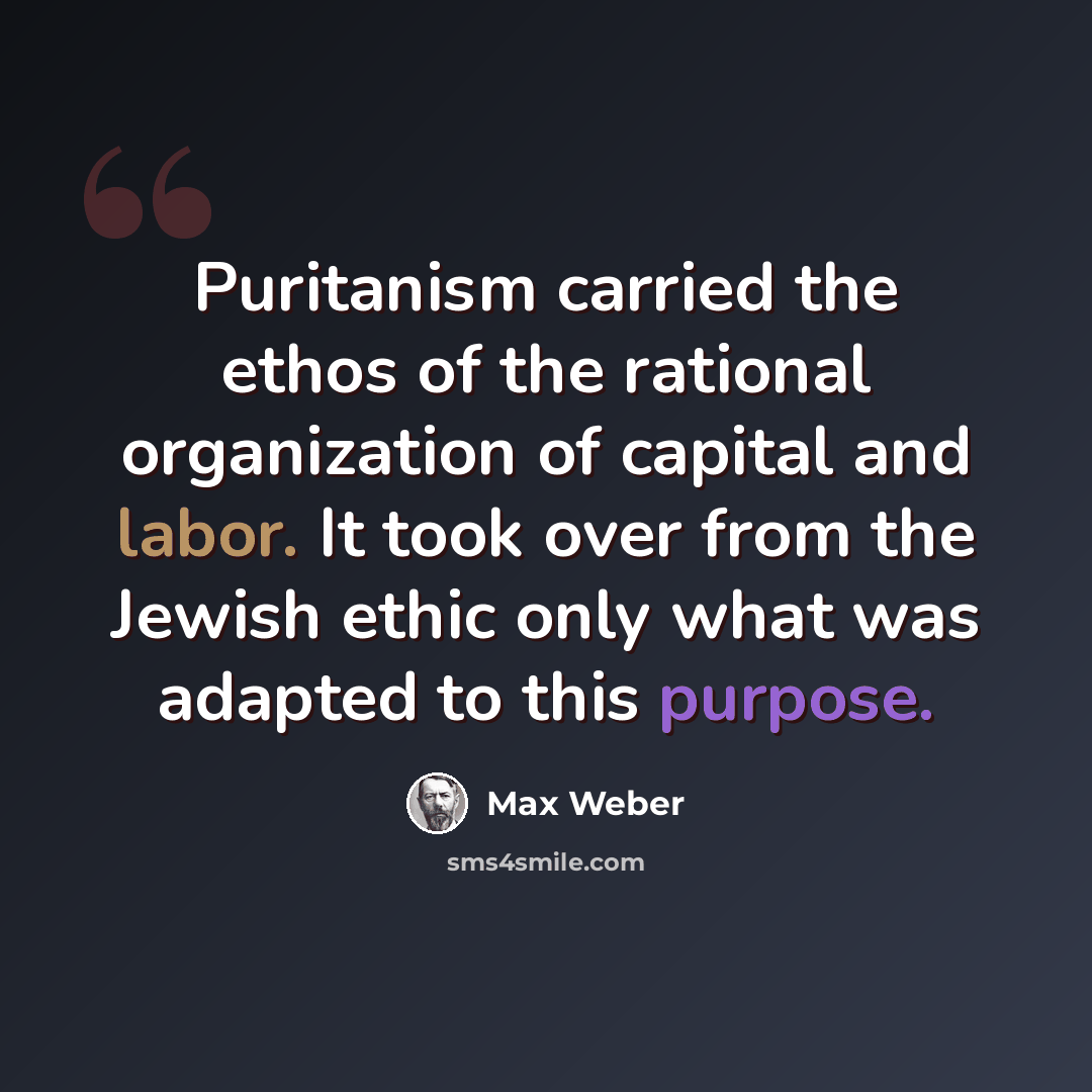 “Puritanism carried the ethos of the rational organization of capital and labor. It took over from the Jewish ethic only what was adapted to this purpose.” quote by Max Weber