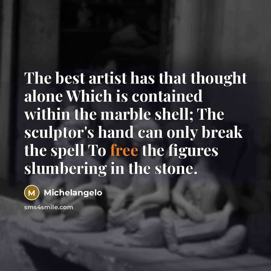 “The best artist has that thought alone Which is contained within the marble shell; The sculptor's hand can only break the spell To free the figures slumbering in the stone.” quote by Michelangelo