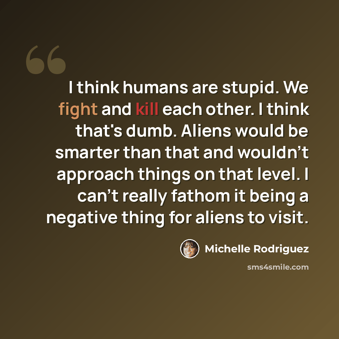 “I think humans are stupid. We fight and kill each other. I think that's dumb. Aliens would be smarter than that and wouldn't approach things on that level. I can't really fathom it being a negative thing for aliens to visit.” quote by Michelle Rodriguez