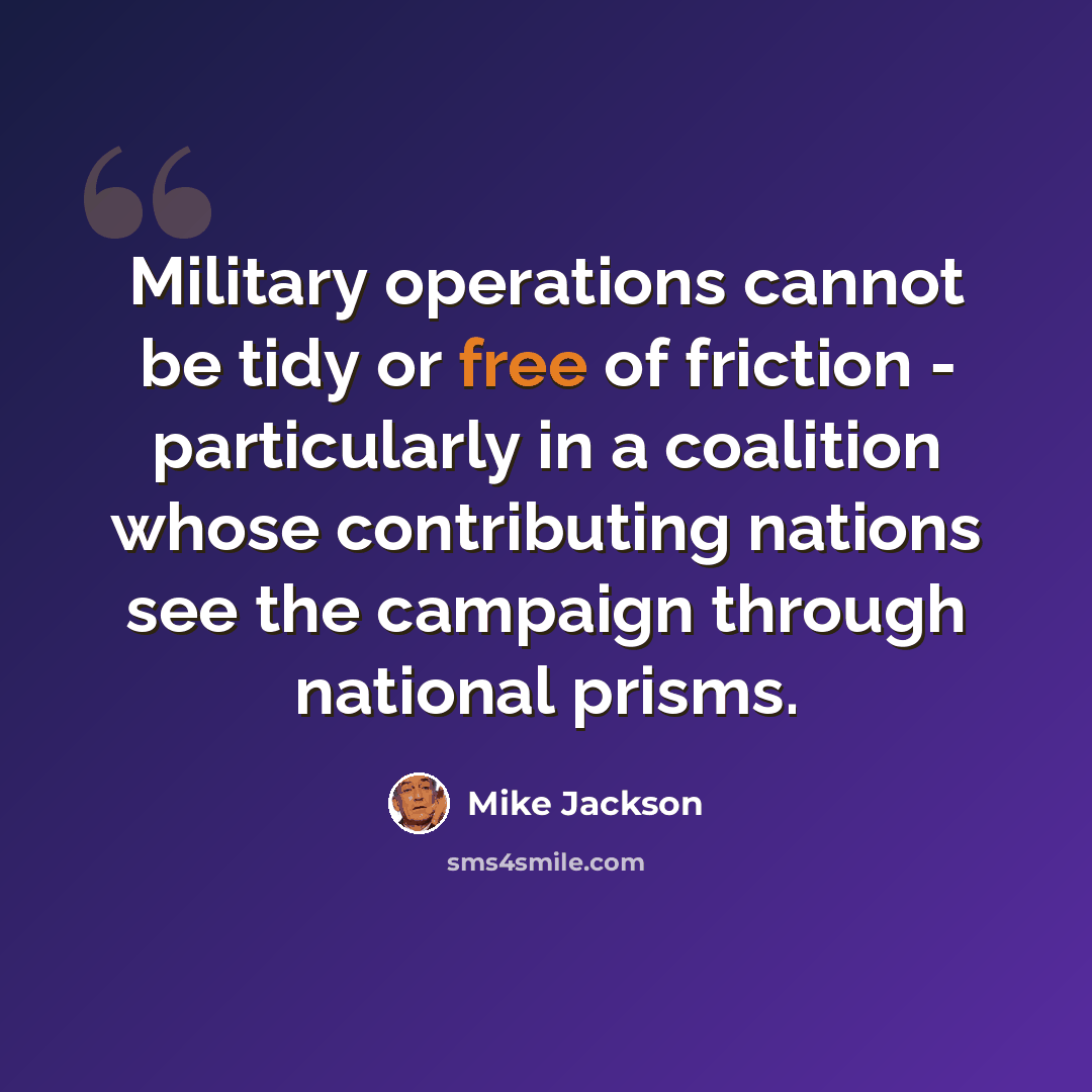 “Military operations cannot be tidy or free of friction - particularly in a coalition whose contributing nations see the campaign through national prisms.” quote by Mike Jackson