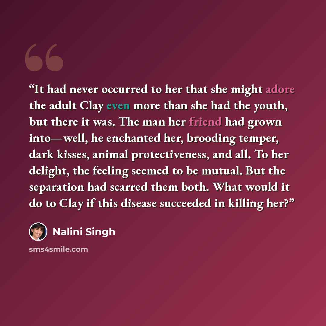 “It had never occurred to her that she might adore the adult Clay even more than she had the youth, but there it was. The man her friend had grown into—well, he enchanted her, brooding temper, dark kisses, animal protectiveness, and all. To her delight, the feeling seemed to be mutual. But the…” quote by Nalini Singh