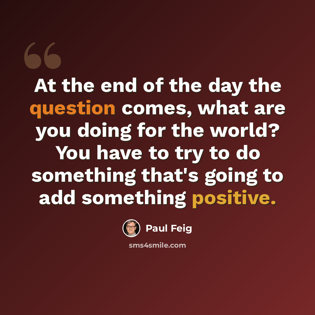 “At the end of the day the question comes, what are you doing for the world? You have to try to do something that's going to add something positive.” quote by Paul Feig