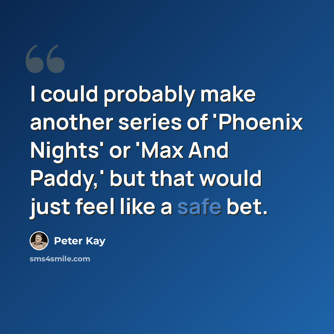 “I could probably make another series of 'Phoenix Nights' or 'Max And Paddy,' but that would just feel like a safe bet.” quote by Peter Kay