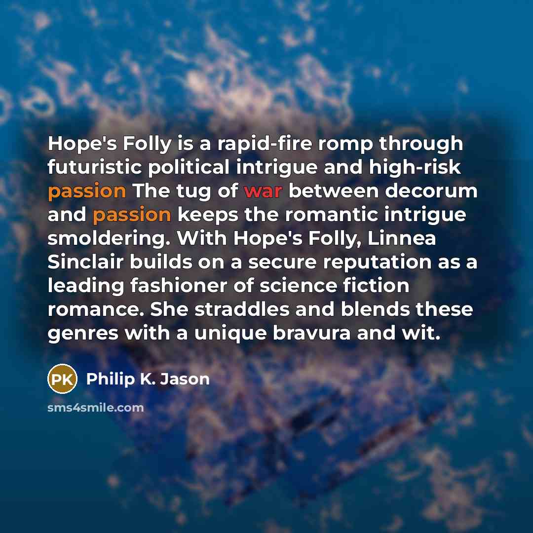 “Hope's Folly is a rapid-fire romp through futuristic political intrigue and high-risk passion The tug of war between decorum and passion keeps the romantic intrigue smoldering. With Hope's Folly, Linnea Sinclair builds on a secure reputation as a leading fashioner of science fiction romance. She…” quote by Philip K. Jason