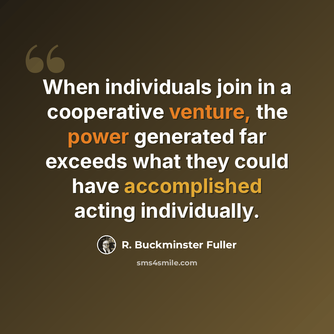 “When individuals join in a cooperative venture, the power generated far exceeds what they could have accomplished acting individually.” quote by R. Buckminster Fuller