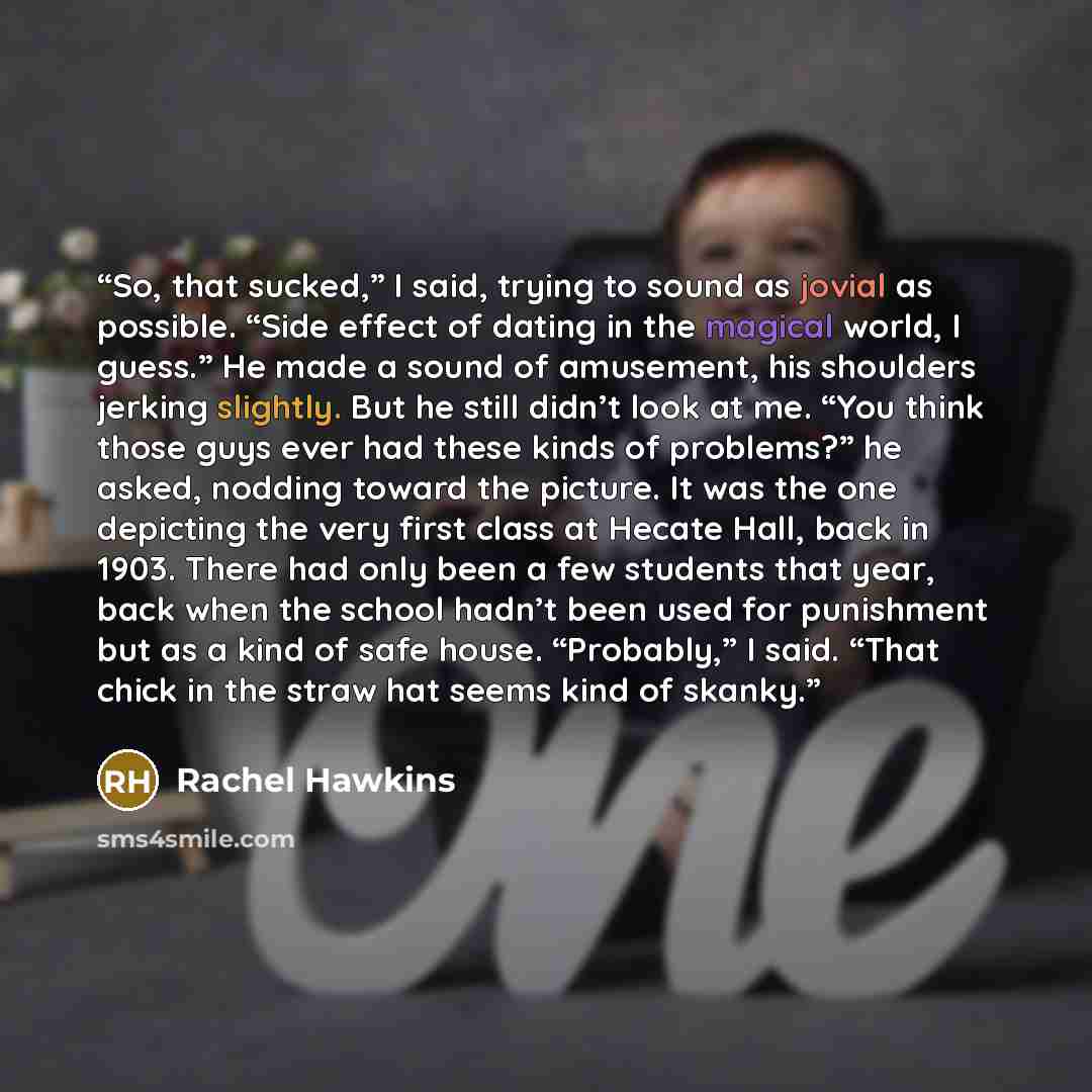 “So, that sucked,” I said, trying to sound as jovial as possible. “Side effect of dating in the magical world, I guess.” He made a sound of amusement, his shoulders jerking slightly. But he still didn’t look at me. “You think those guys ever had these kinds of problems?” he asked, nodding toward…” quote by Rachel Hawkins