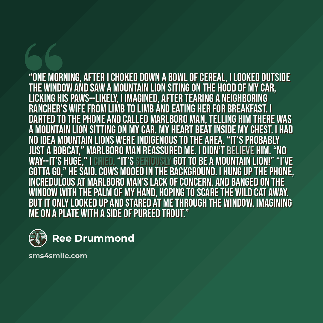 “One morning, after I choked down a bowl of cereal, I looked outside the window and saw a mountain lion siting on the hood of my car, licking his paws--likely, I imagined, after tearing a neighboring rancher’s wife from limb to limb and eating her for breakfast. I darted to the phone and called…” quote by Ree Drummond
