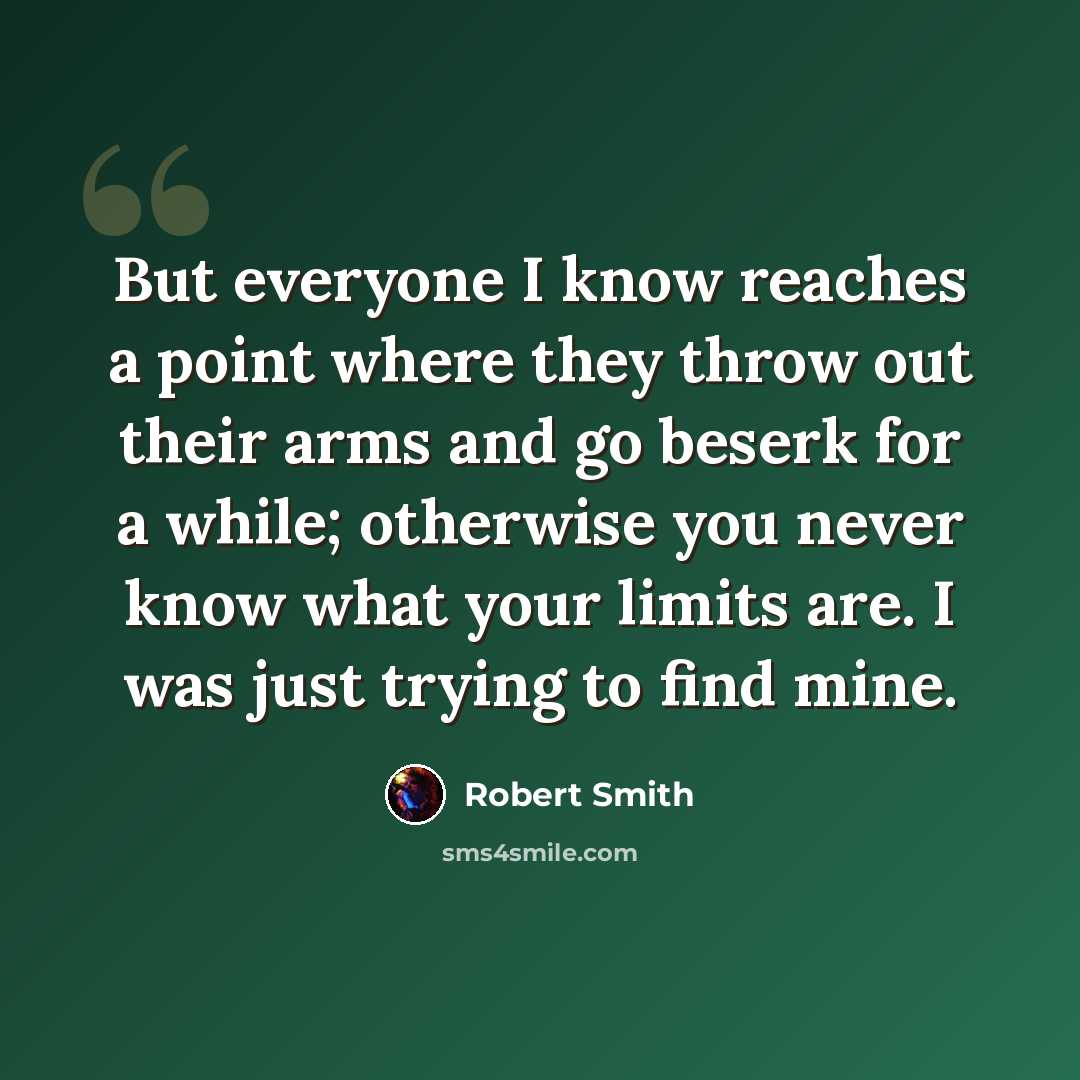 “But everyone I know reaches a point where they throw out their arms and go beserk for a while; otherwise you never know what your limits are. I was just trying to find mine.” quote by Robert Smith