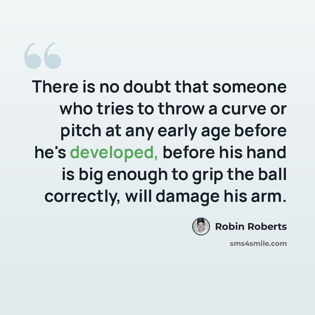 “There is no doubt that someone who tries to throw a curve or pitch at any early age before he's developed, before his hand is big enough to grip the ball correctly, will damage his arm.” quote by Robin Roberts