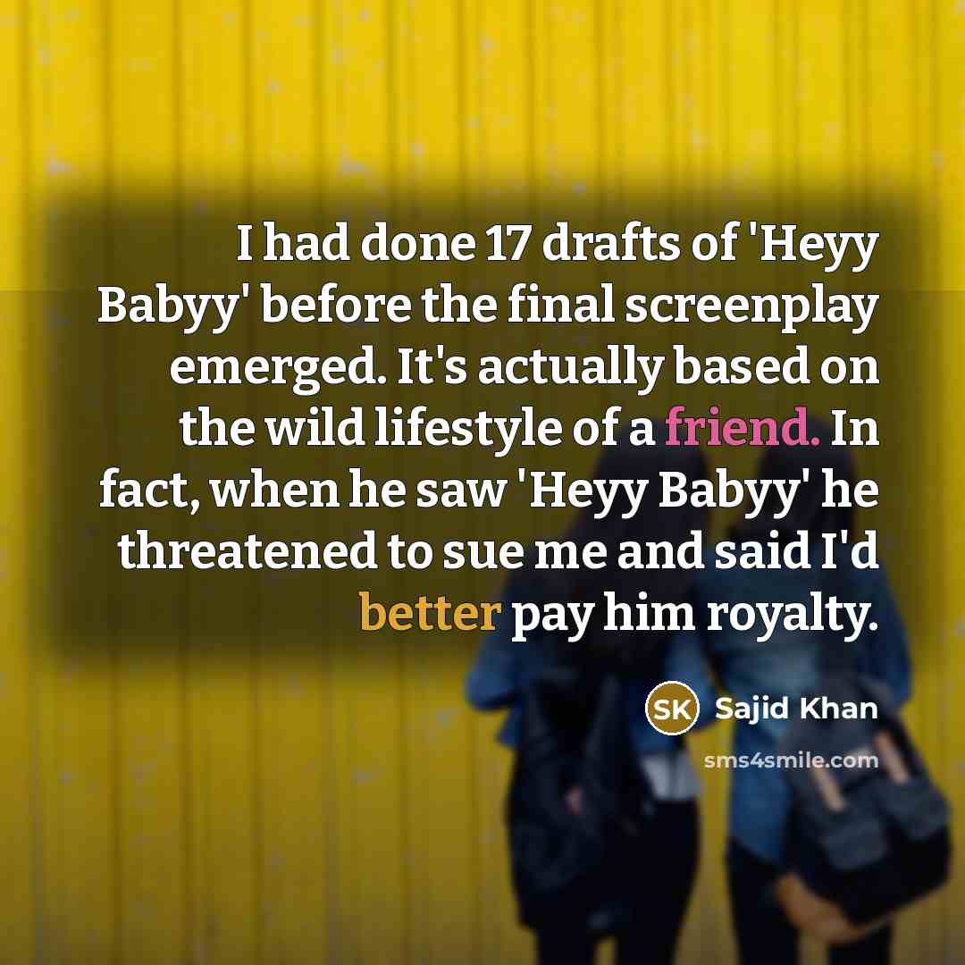 “I had done 17 drafts of 'Heyy Babyy' before the final screenplay emerged. It's actually based on the wild lifestyle of a friend. In fact, when he saw 'Heyy Babyy' he threatened to sue me and said I'd better pay him royalty.” quote by Sajid Khan