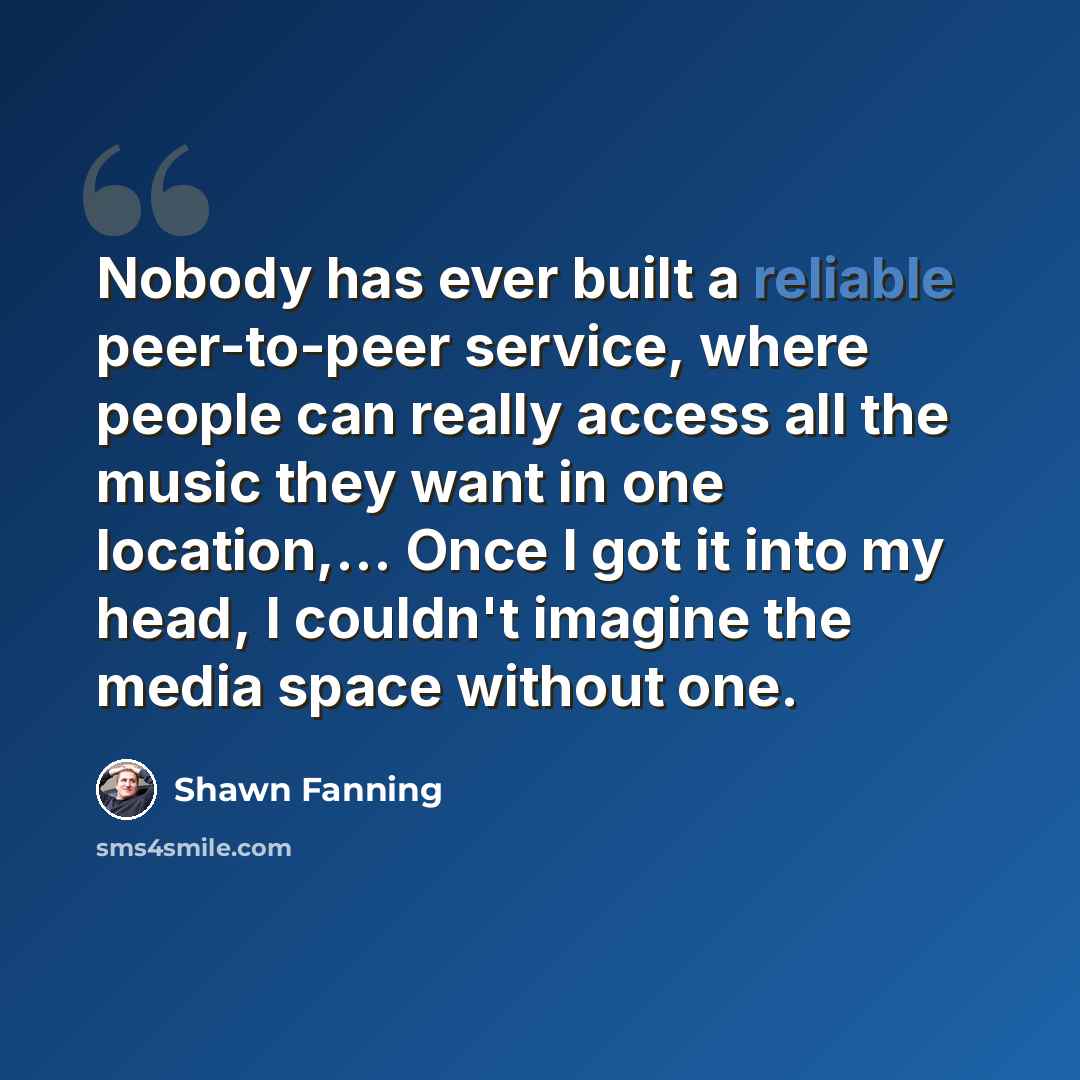 “Nobody has ever built a reliable peer-to-peer service, where people can really access all the music they want in one location,... Once I got it into my head, I couldn't imagine the media space without one.” quote by Shawn Fanning
