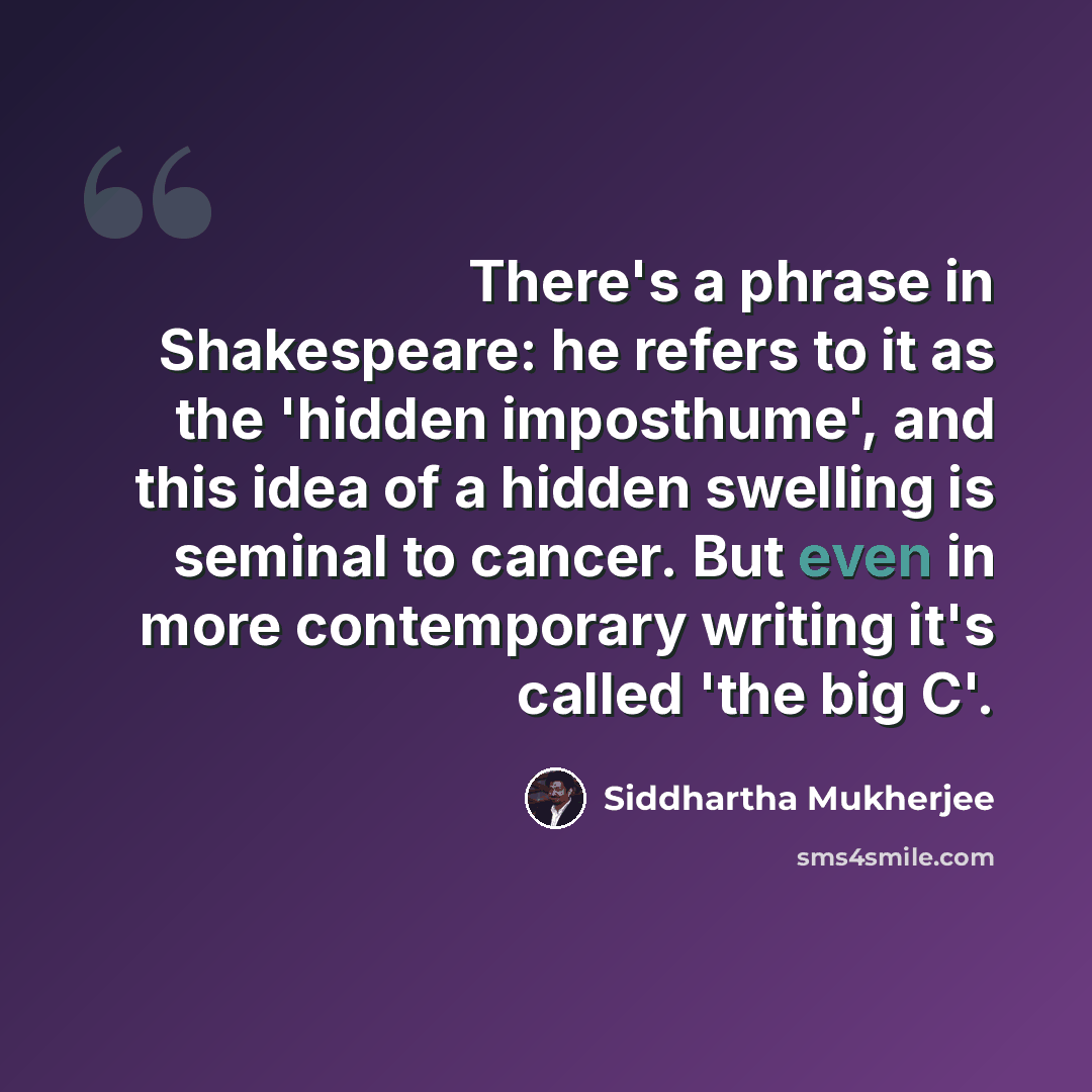 “There's a phrase in Shakespeare: he refers to it as the 'hidden imposthume', and this idea of a hidden swelling is seminal to cancer. But even in more contemporary writing it's called 'the big C'.” quote by Siddhartha Mukherjee