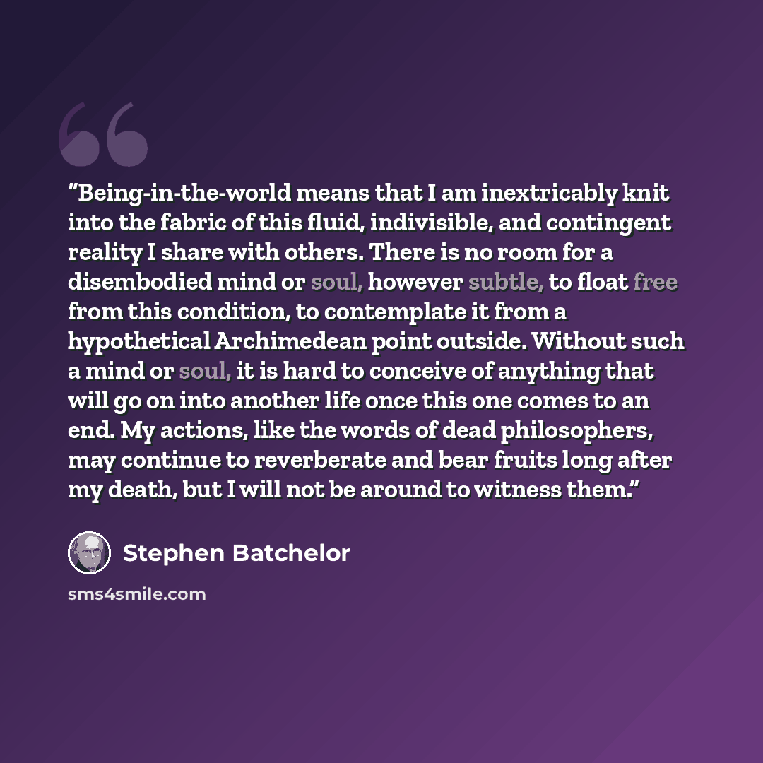 “Being-in-the-world means that I am inextricably knit into the fabric of this fluid, indivisible, and contingent reality I share with others. There is no room for a disembodied mind or soul, however subtle, to float free from this condition, to contemplate it from a hypothetical Archimedean point…” quote by Stephen Batchelor