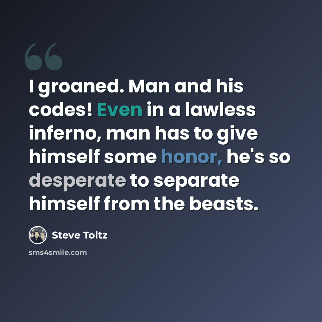 “I groaned. Man and his codes! Even in a lawless inferno, man has to give himself some honor, he's so desperate to separate himself from the beasts.” quote by Steve Toltz