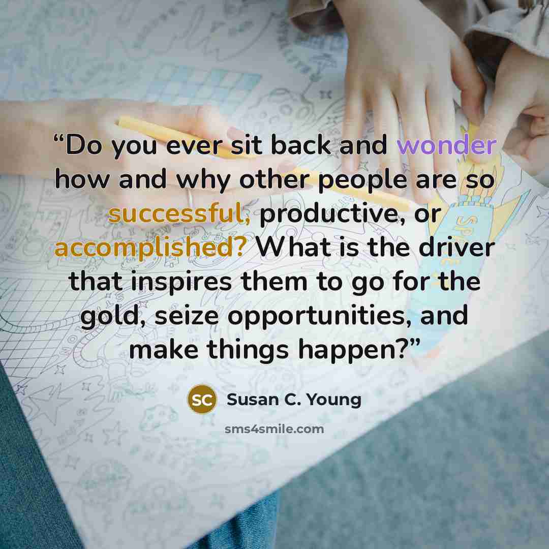 “Do you ever sit back and wonder how and why other people are so successful, productive, or accomplished? What is the driver that inspires them to go for the gold, seize opportunities, and make things happen?” quote by Susan C. Young