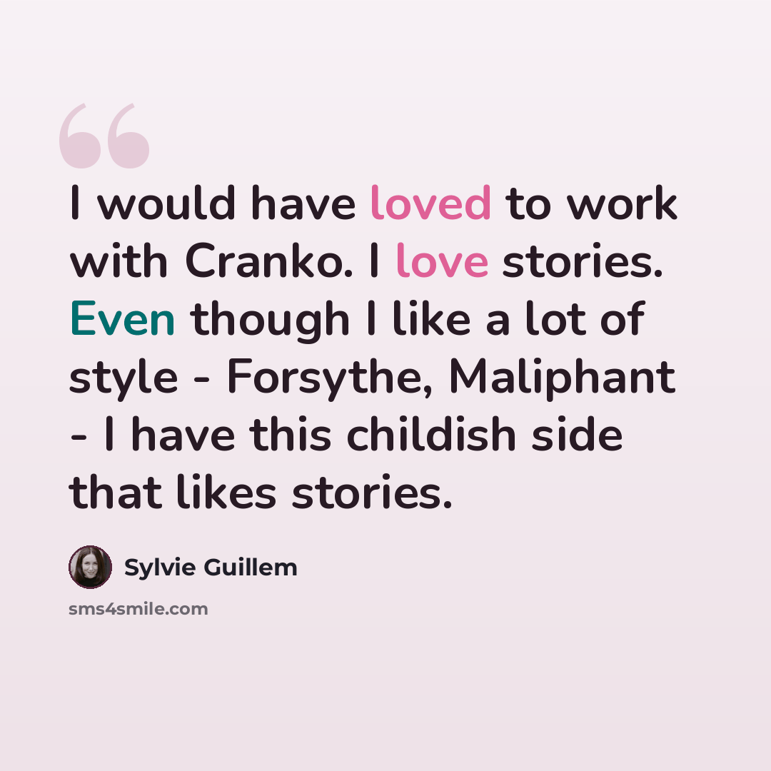 “I would have loved to work with Cranko. I love stories. Even though I like a lot of style - Forsythe, Maliphant - I have this childish side that likes stories.” quote by Sylvie Guillem