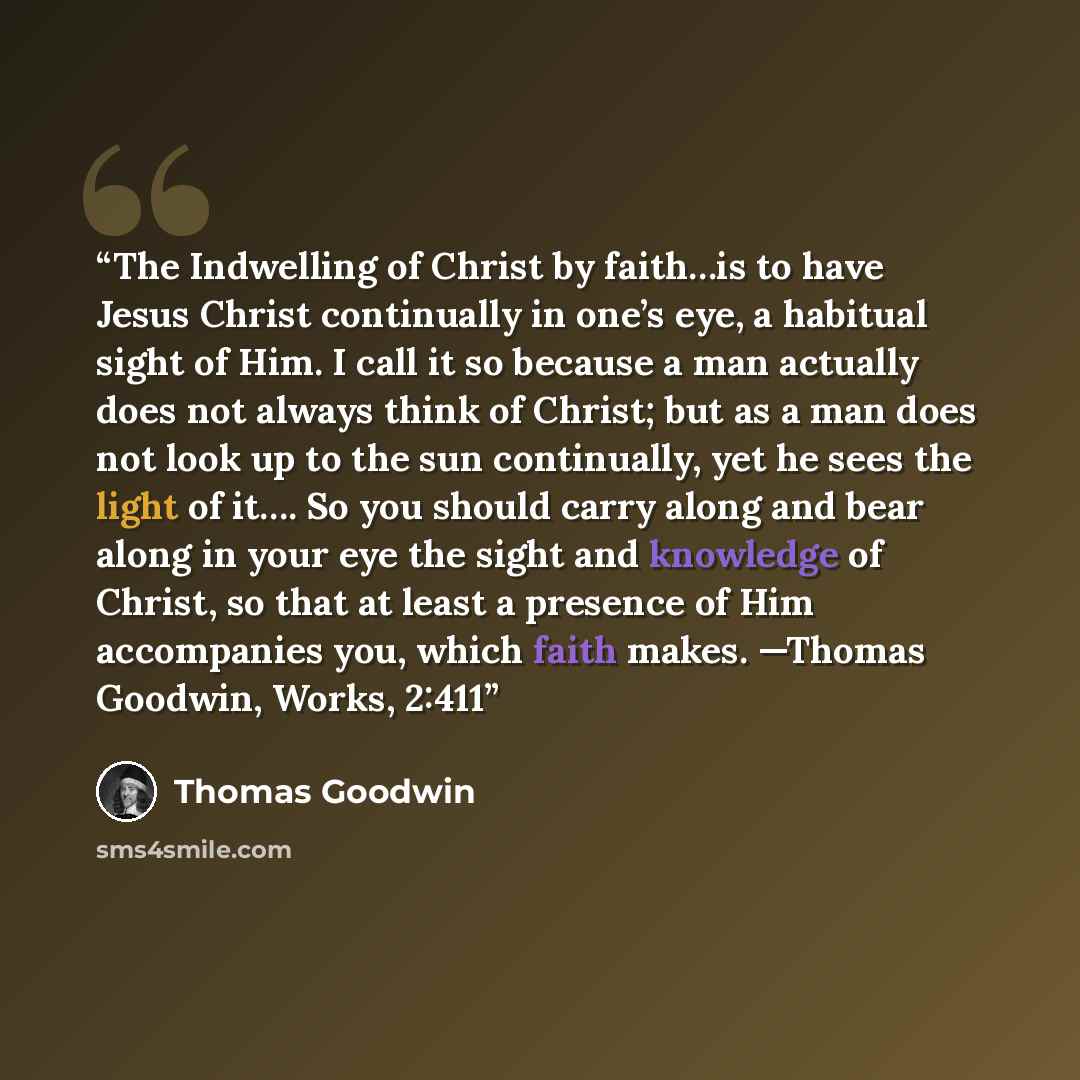 “The Indwelling of Christ by faith…is to have Jesus Christ continually in one’s eye, a habitual sight of Him. I call it so because a man actually does not always think of Christ; but as a man does not look up to the sun continually, yet he sees the light of it…. So you should carry along and bear…” quote by Thomas Goodwin