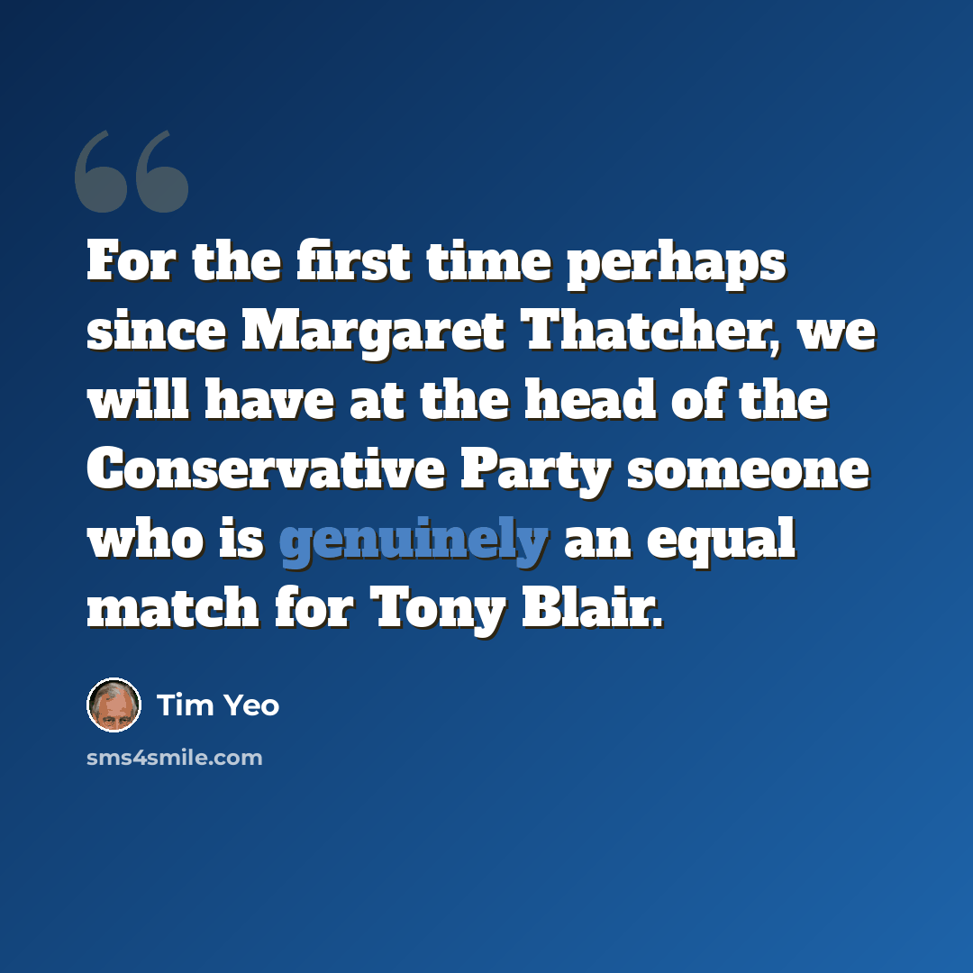 “For the first time perhaps since Margaret Thatcher, we will have at the head of the Conservative Party someone who is genuinely an equal match for Tony Blair.” quote by Tim Yeo