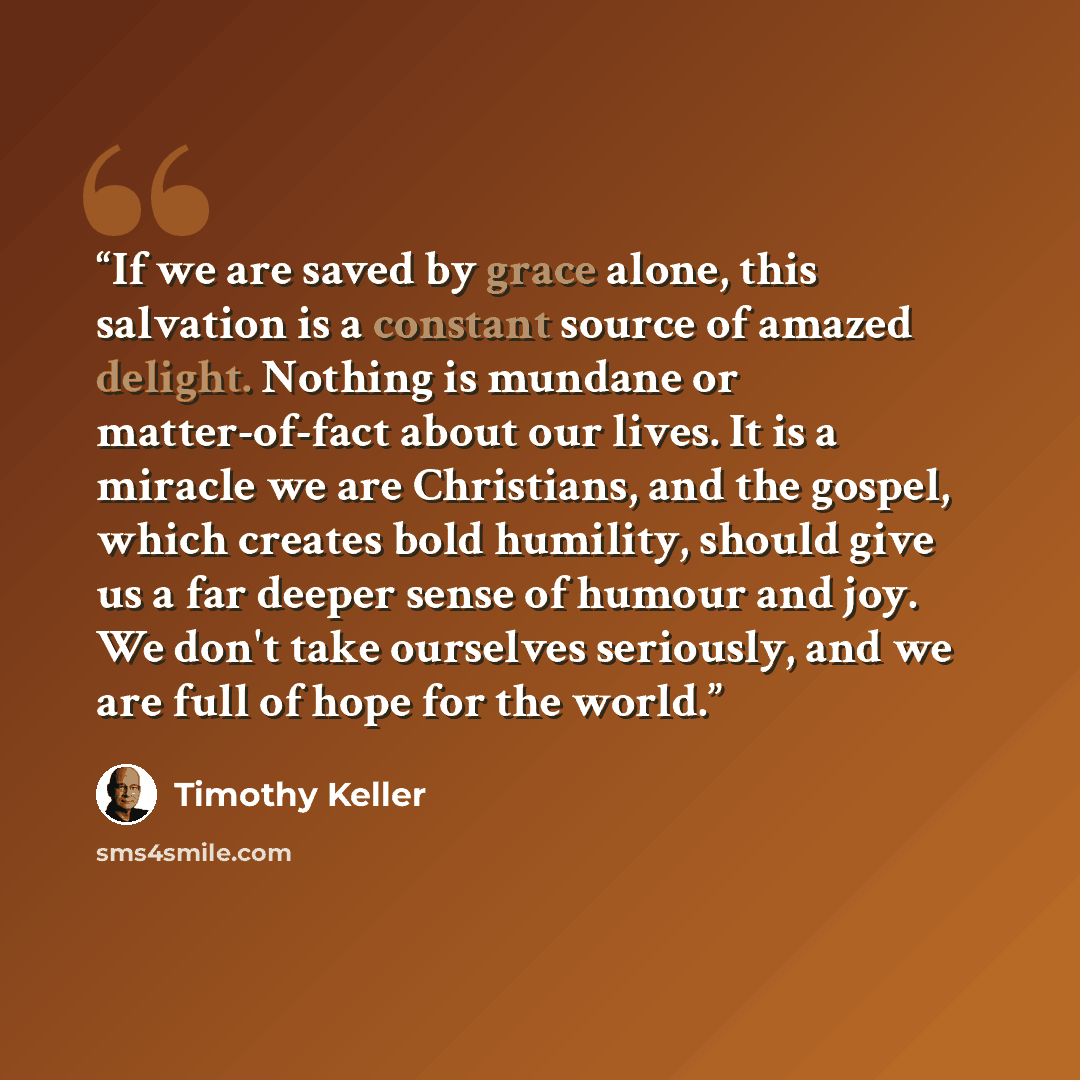 “If we are saved by grace alone, this salvation is a constant source of amazed delight. Nothing is mundane or matter-of-fact about our lives. It is a miracle we are Christians, and the gospel, which creates bold humility, should give us a far deeper sense of humour and joy. We don't take ourselves…” quote by Timothy Keller