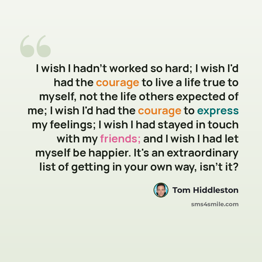 “I wish I hadn't worked so hard; I wish I'd had the courage to live a life true to myself, not the life others expected of me; I wish I'd had the courage to express my feelings; I wish I had stayed in touch with my friends; and I wish I had let myself be happier. It's an extraordinary list of…” quote by Tom Hiddleston