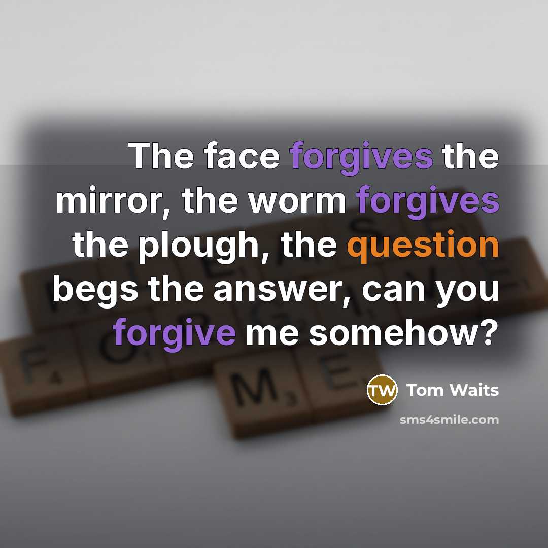 “The face forgives the mirror, the worm forgives the plough, the question begs the answer, can you forgive me somehow?” quote by Tom Waits