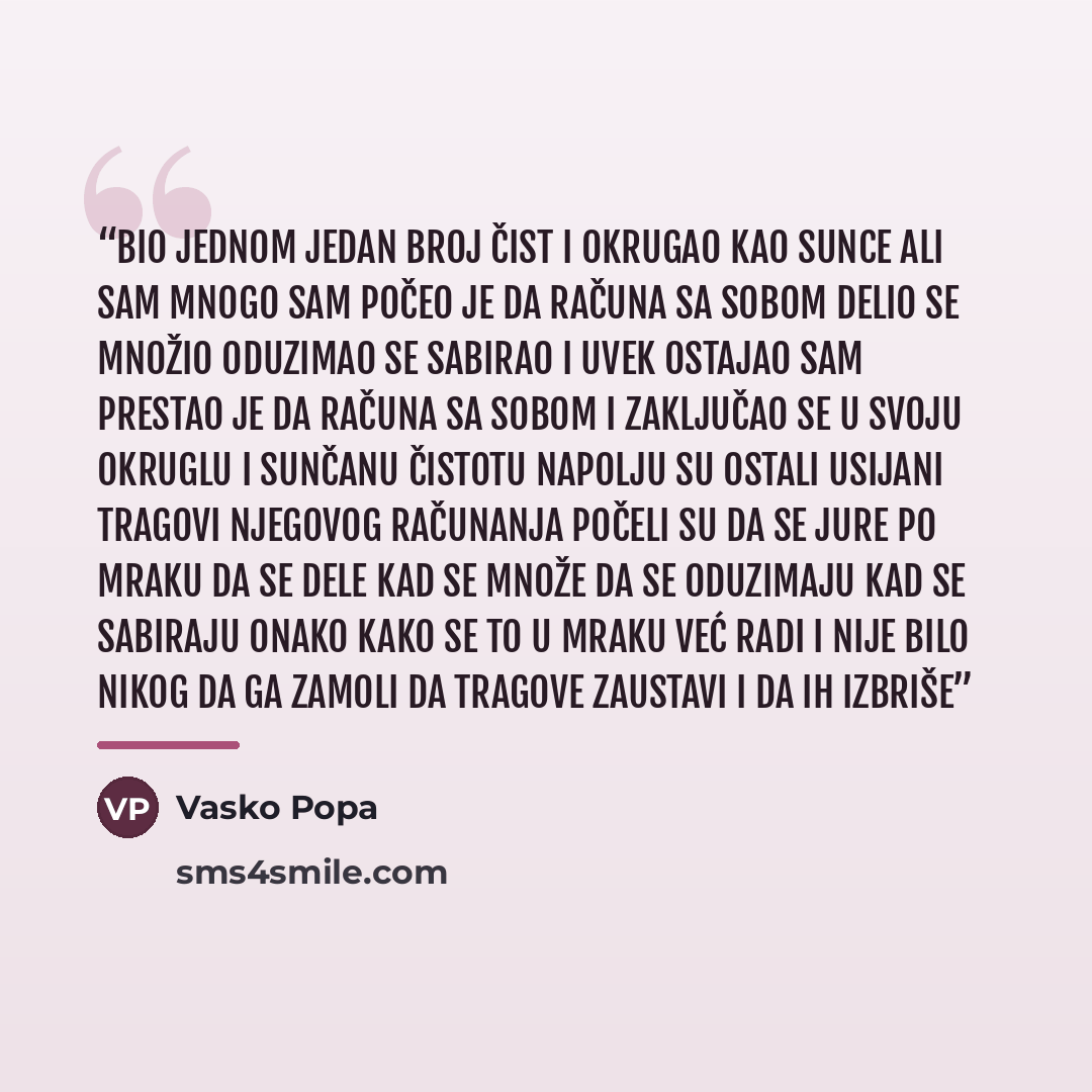“Bio jednom jedan broj Čist i okrugao kao sunce Ali sam mnogo sam Počeo je da računa sa sobom Delio se množio Oduzimao se sabirao I uvek ostajao sam Prestao je da računa sa sobom I zaključao se u svoju okruglu I sunčanu čistotu Napolju su ostali usijani Tragovi njegovog računanja Počeli su da se…” quote by Vasko Popa