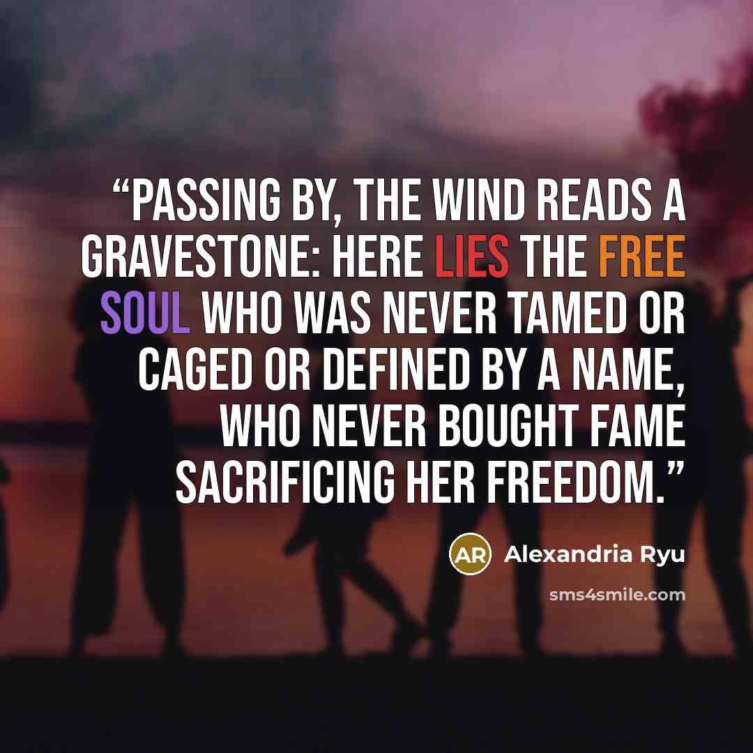 “Passing by, the wind reads a gravestone: Here lies the free soul who was never tamed or caged or defined by a name, who never bought fame sacrificing her freedom.” quote by Alexandria Ryu