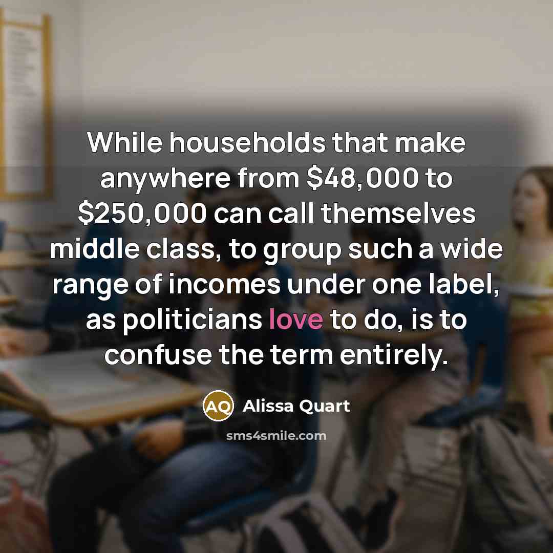 “While households that make anywhere from $48,000 to $250,000 can call themselves middle class, to group such a wide range of incomes under one label, as politicians love to do, is to confuse the term entirely.” quote by Alissa Quart