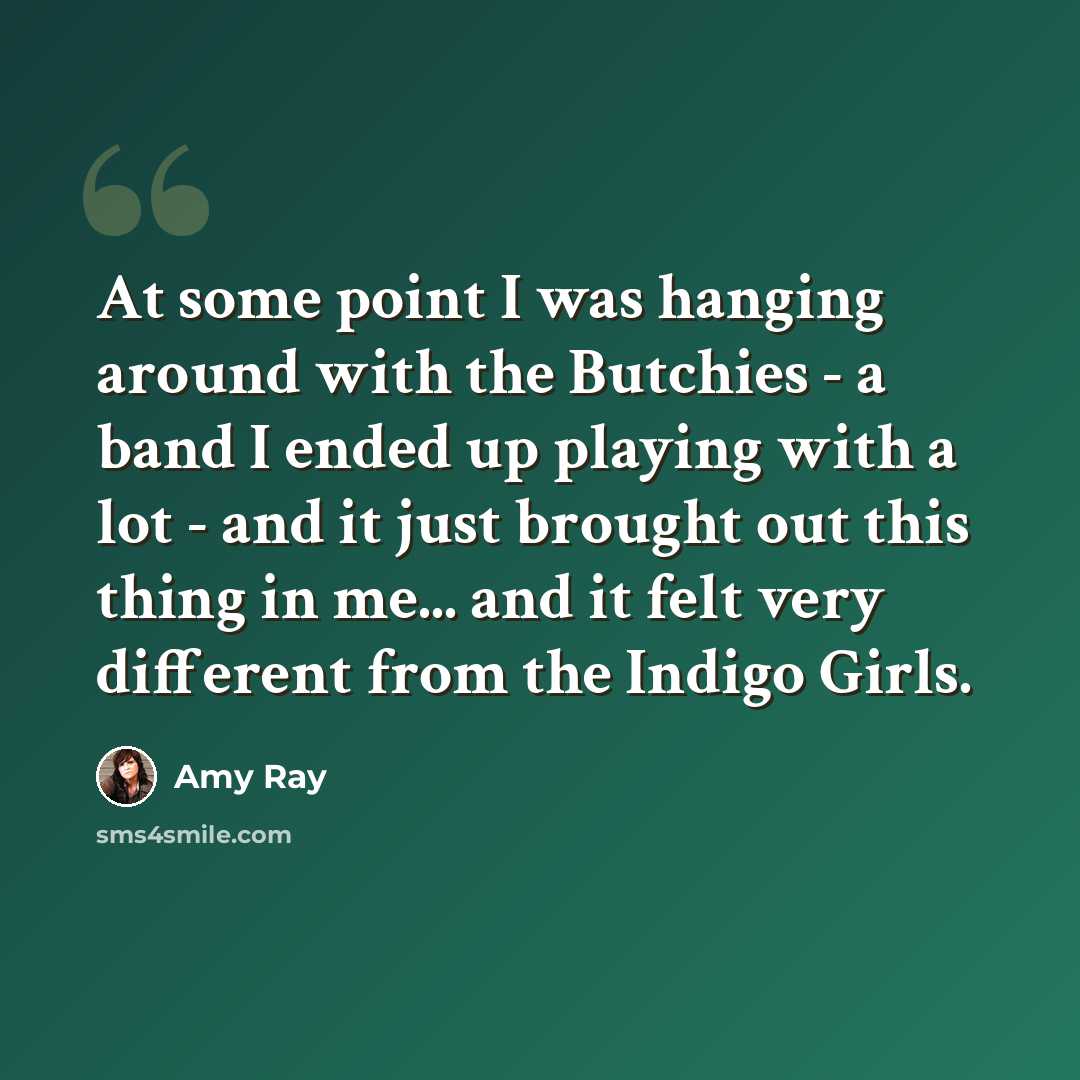 “At some point I was hanging around with the Butchies - a band I ended up playing with a lot - and it just brought out this thing in me... and it felt very different from the Indigo Girls.” quote by Amy Ray