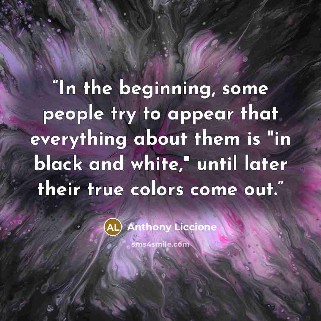 “In the beginning, some people try to appear that everything about them is "in black and white," until later their true colors come out.” quote by Anthony Liccione