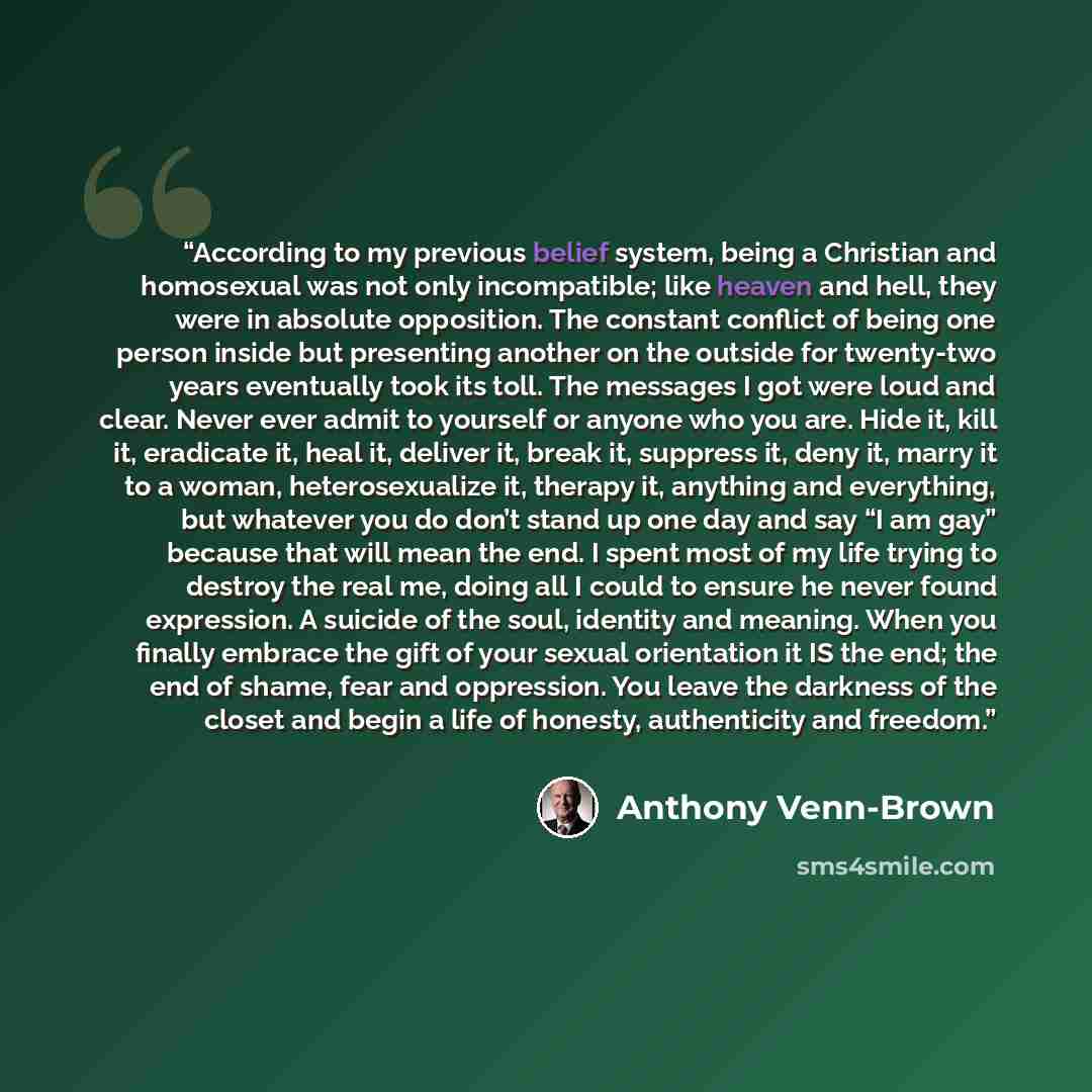 “According to my previous belief system, being a Christian and homosexual was not only incompatible; like heaven and hell, they were in absolute opposition. The constant conflict of being one person inside but presenting another on the outside for twenty-two years eventually took its toll. The…” quote by Anthony Venn-Brown