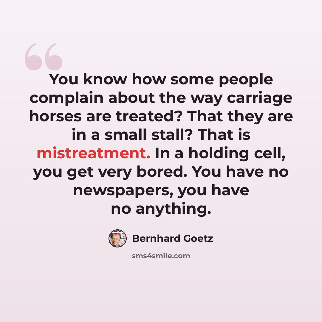 “You know how some people complain about the way carriage horses are treated? That they are in a small stall? That is mistreatment. In a holding cell, you get very bored. You have no newspapers, you have no anything.” quote by Bernhard Goetz