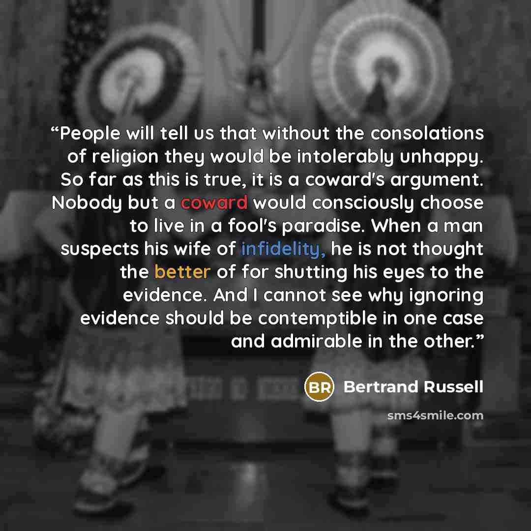 “People will tell us that without the consolations of religion they would be intolerably unhappy. So far as this is true, it is a coward's argument. Nobody but a coward would consciously choose to live in a fool's paradise. When a man suspects his wife of infidelity, he is not thought the better of…” quote by Bertrand Russell