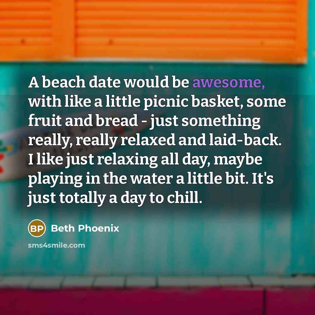 “A beach date would be awesome, with like a little picnic basket, some fruit and bread - just something really, really relaxed and laid-back. I like just relaxing all day, maybe playing in the water a little bit. It's just totally a day to chill.” quote by Beth Phoenix
