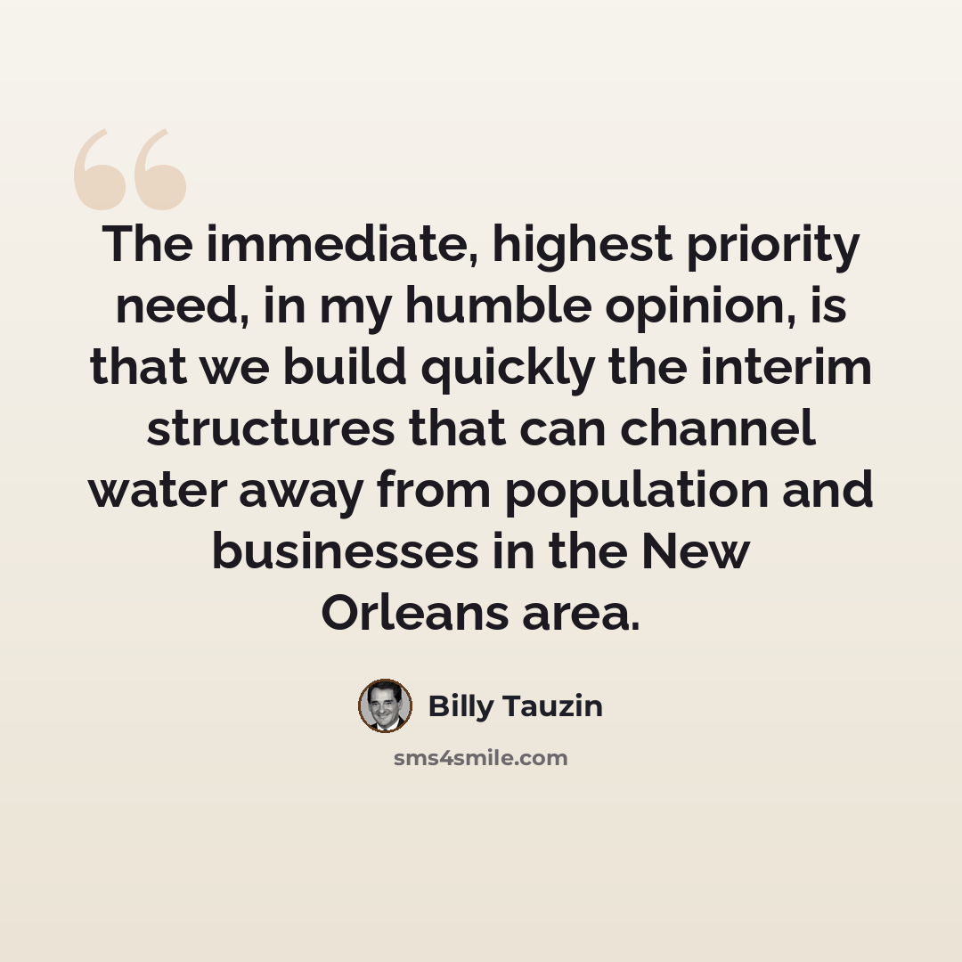 “The immediate, highest priority need, in my humble opinion, is that we build quickly the interim structures that can channel water away from population and businesses in the New Orleans area.” quote by Billy Tauzin