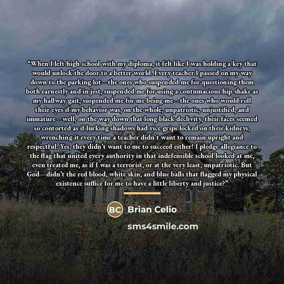 “When I left high school with my diploma, it felt like I was holding a key that would unlock the door to a better world. Every teacher I passed on my way down to the parking lot—the ones who suspended me for questioning them both earnestly and in jest, suspended me for using a contumacious…” quote by Brian Celio