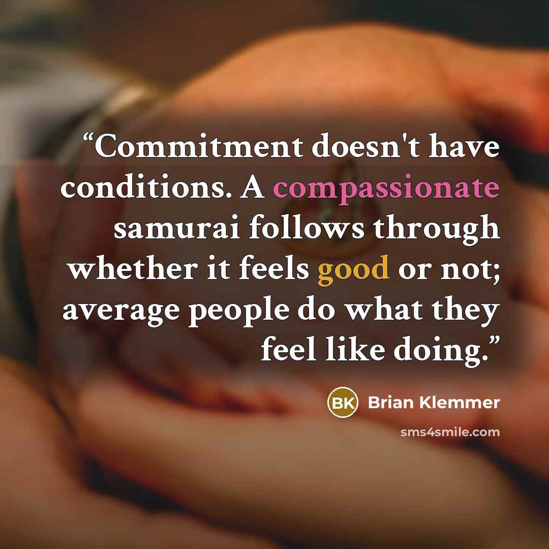 “Commitment doesn't have conditions. A compassionate samurai follows through whether it feels good or not; average people do what they feel like doing.” quote by Brian Klemmer
